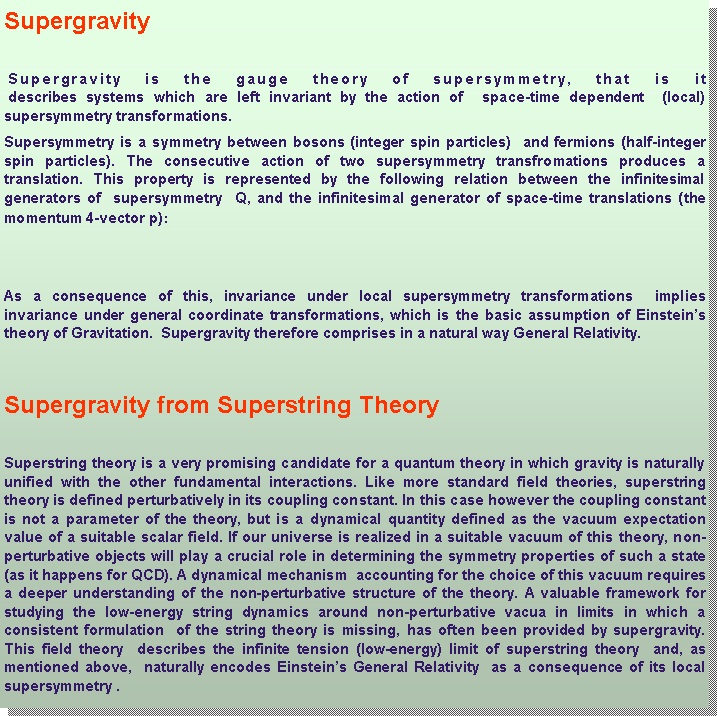 Casella di testo: Supergravity Supergravity is the gauge theory of supersymmetry, that is it
 describes systems which are left invariant by the action of  space-time dependent  (local) supersymmetry transformations. Supersymmetry is a symmetry between bosons (integer spin particles)  and fermions (half-integer spin particles). The consecutive action of two supersymmetry transfromations produces a translation. This property is represented by the following relation between the infinitesimal generators of  supersymmetry  Q, and the infinitesimal generator of space-time translations (the momentum 4-vector p): As a consequence of this, invariance under local supersymmetry transformations  implies invariance under general coordinate transformations, which is the basic assumption of Einstein’s theory of Gravitation.  Supergravity therefore comprises in a natural way General Relativity.Supergravity from Superstring Theory Superstring theory is a very promising candidate for a quantum theory in which gravity is naturally unified with the other fundamental interactions. Like more standard field theories, superstring theory is defined perturbatively in its coupling constant. In this case however the coupling constant is not a parameter of the theory, but is a dynamical quantity defined as the vacuum expectation value of a suitable scalar field. If our universe is realized in a suitable vacuum of this theory, non-perturbative objects will play a crucial role in determining the symmetry properties of such a state (as it happens for QCD). A dynamical mechanism  accounting for the choice of this vacuum requires a deeper understanding of the non-perturbative structure of the theory. A valuable framework for studying the low-energy string dynamics around non-perturbative vacua in limits in which a consistent formulation  of the string theory is missing, has often been provided by supergravity. This field theory  describes the infinite tension (low-energy) limit of superstring theory  and, as mentioned above,  naturally encodes Einstein’s General Relativity  as a consequence of its local supersymmetry .